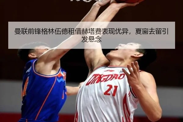 曼联前锋格林伍德租借赫塔费表现优异,夏窗去留引发悬念