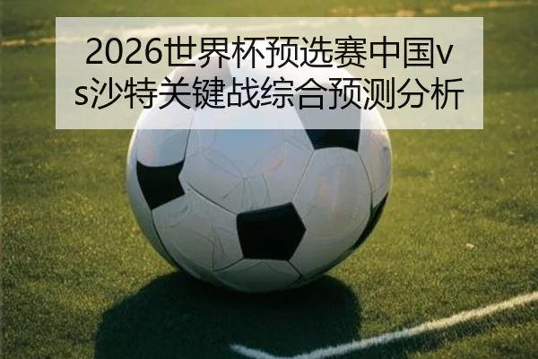 2026世界杯预选赛中国vs沙特关键战综合预测分析